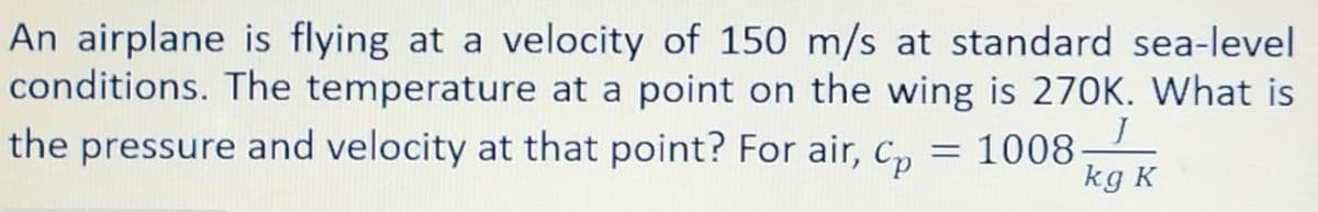 An airplane is flying at a velocity of 150 m/s at standard sea-level
conditions. The temperature at a point on the wing is 270K. What is
the pressure and velocity at that point? For air, C, = 1008-
%3D
kg K
