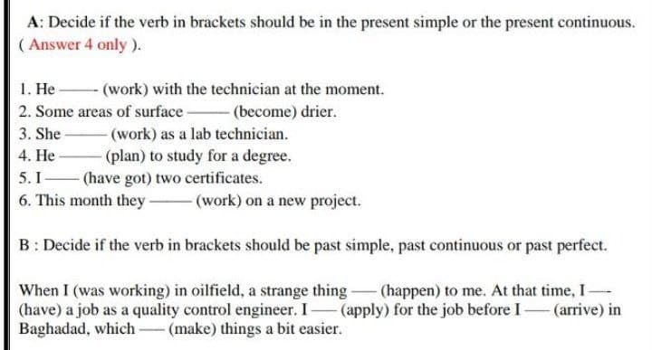 A: Decide if the verb in brackets should be in the present simple or the present continuous.
( Answer 4 only ).
1. He
2. Some areas of surface-
- (work) with the technician at the moment.
- (become) drier.
3. She
-(work) as a lab technician.
4. He-
(plan) to study for a degree.
- (have got) two certificates.
6. This month they (work) on a new project.
5. I
B: Decide if the verb in brackets should be past simple, past continuous or past perfect.
When I (was working) in oilfield, a strange thing- (happen) to me. At that time, I-
(have) a job as a quality control engineer. I (apply) for the job before I – (arrive) in
Baghadad, which-(make) things a bit easier.
