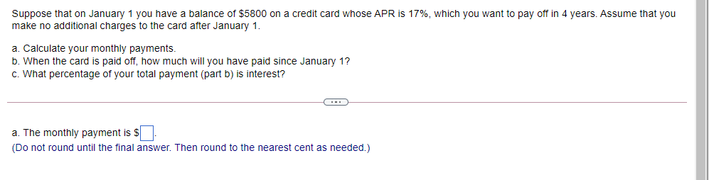 Suppose that on January 1 you have a balance of $5800 on a credit card whose APR is 17%, which you want to pay off in 4 years. Assume that you
make no additional charges to the card after January 1.
a. Calculate your monthly payments.
b. When the card is paid off, how much will you have paid since January 1?
c. What percentage of your total payment (part b) is interest?
...
a. The monthly payment is $
(Do not round until the final answer. Then round to the nearest cent as needed.)
