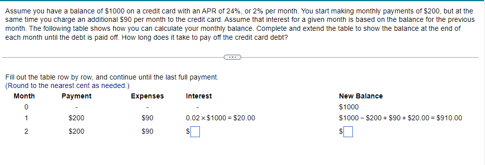 Assume you have a balance of $1000 on a credit card with an APR of 24%, or 2% per month. You start making monthly payments of $200, but at the
same time you charge an additional $90 per month to the credit card. Assume that interest for a given month is based on the balance for the previous
month. The following table shows how you can calculate your monthly balance. Complete and extend the table to show the balance at the end of
each month until the debt is paid off. How long does it take to pay off the credit card debt?
Fill out the table row by row, and continue until the last full payment.
(Round to the nearest cent as needed.)
Month
Payment
Expenses
Interest
New Balance
$1000
1
$200
$90
0.02 x $1000 = $20.00
$1000 - $200 + $90 + $20.00 = $910.00
2
$200
$90
