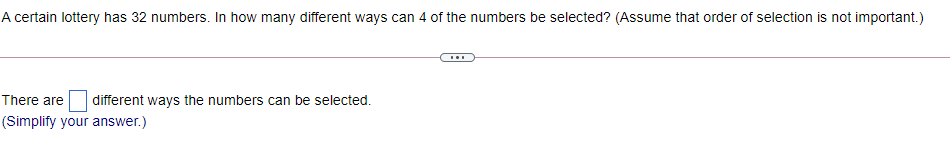 A certain lottery has 32 numbers. In how many different ways can 4 of the numbers be selected? (Assume that order of selection is not important.)
...
There are
different ways the numbers can be selected.
(Simplify your answer.)
