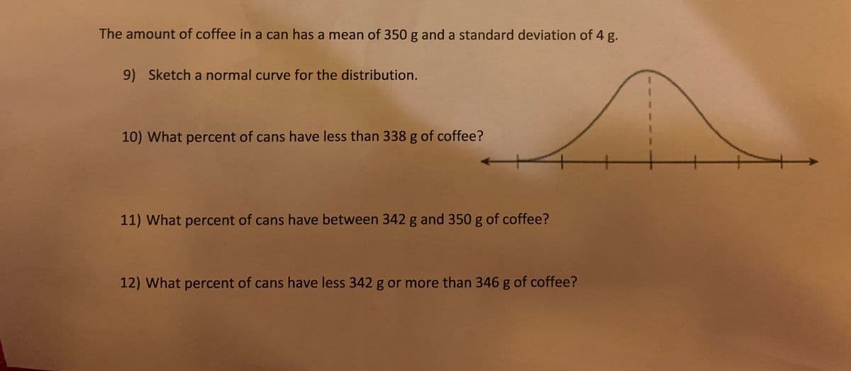 The amount of coffee in a can has a mean of 350 g and a standard deviation of 4 g.
9) Sketch a normal curve for the distribution.
10) What percent of cans have less than 338 g of coffee?
11) What percent of cans have between 342 g and 350 g of coffee?
12) What percent of cans have less 342 g or more than 346 g of coffee?
