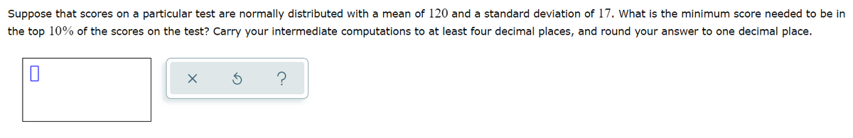 Suppose that scores on a particular test are normally distributed with a mean of 120 and a standard deviation of 17. What is the minimum score needed to be in
the top 10% of the scores on the test? Carry your intermediate computations to at least four decimal places, and round your answer to one decimal place.
