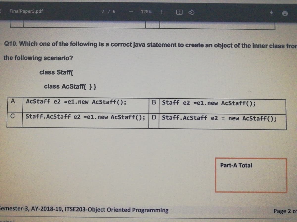 FinalPaper3.pdf
2/6
125%
Q10. Which one of the following is a correct java statement to create an object of the inner class fror
the following scenario?
class Staff{
class AcStaff{ }}
AcStaff e2 =e1.new AcStaff();
B Staff e2 =e1.new AcStaff();
C
Staff.AcStaff e2 =e1.new AcStaff(); D Staff.AcStaff e2 = new AcStaff();
Part-A Total
Femester-3, AY-2018-19, ITSE203-Object Oriented Programming
Page 2 o
orrion 1
A,
