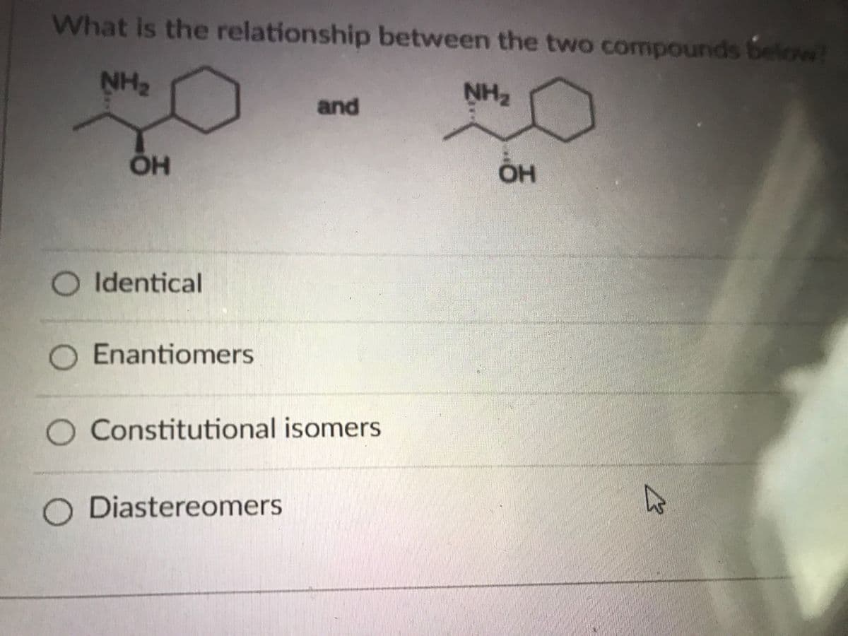 What is the relationship between the two compounds below?
NH2
NH2
and
OH
O Identical
Enantiomers
O Constitutional isomers
Diastereomers
