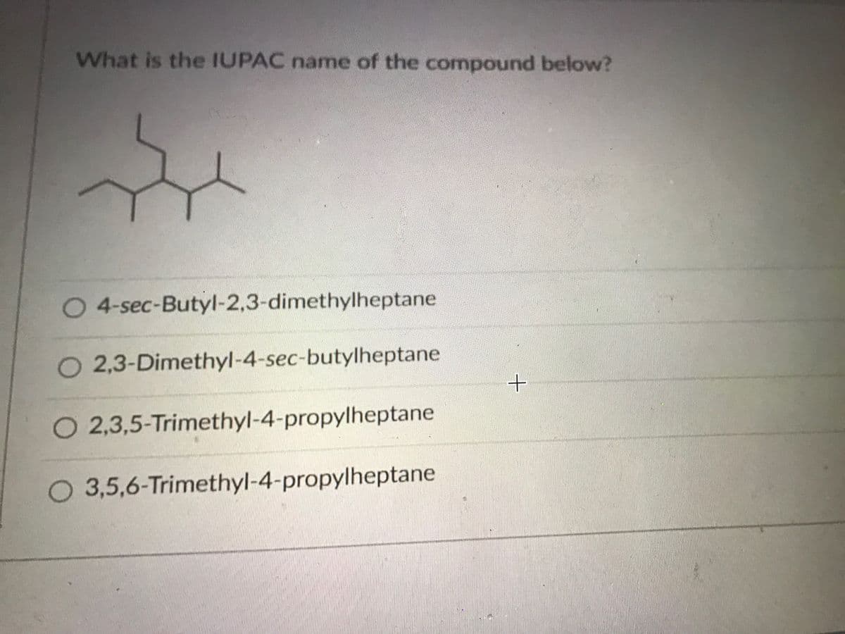 What is the IUPAC name of the compound below?
O 4-sec-Butyl-2,3-dimethylheptane
O 2,3-Dimethyl-4-sec-butylheptane
+.
O 2,3,5-Trimethyl-4-propylheptane
O 3,5,6-Trimethyl-4-propylheptane
