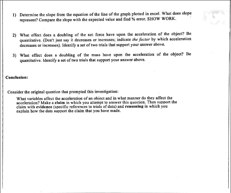 1) Determine the slope from the equation of the line of the graph plotted in excel. What does slope
represent? Compare the slope with the expected value and find % error. SHow WORK.
2) What effect does a doubling of the net force have upon the acceleration of the object? Be
quantitative. (Don't just say it decreases or increases; indicate the factor by which acceleration
decreases or increases). Identify a set of two trials that support your answer above.
3) What effect does a doubling of the mass have upon the acceleration of the object? Be
quantitative. Identify a set of two trials that support your answer above.
Conclusion:
Consider the original question that prompted this investigation:
What variables affect the acceleration of an object and in what manner do they affect the
acceleration? Make a claim in which you attempt to answer this question. Then support the
claim with evidence (specific references to trials of data) and reasoning in which you
explain how the data support the claim that you have made.
