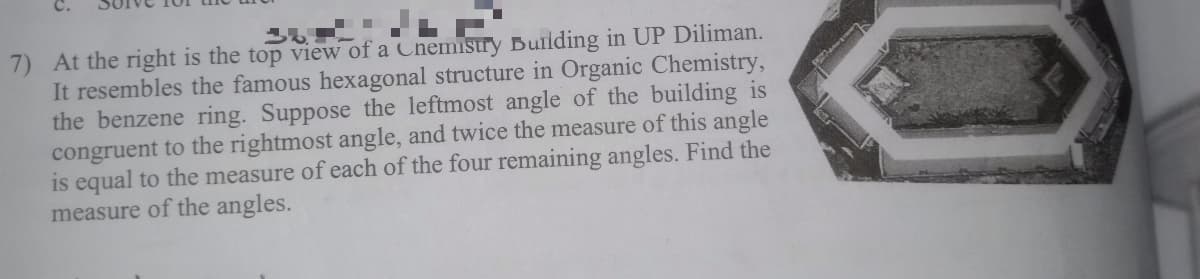 7) At the right is the top view of a Chemistry Bulding in UP Diliman.
It resembles the famous hexagonal structure in Organic Chemistry,
the benzene ring. Suppose the leftmost angle of the building is
congruent to the rightmost angle, and twice the measure of this angle
is equal to the measure of each of the four remaining angles. Find the
measure of the angles.
