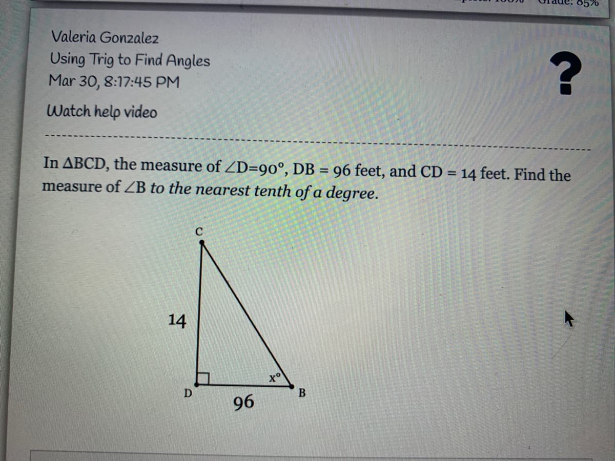 85%
Valeria Gonzalez
Using Trig to Find Angles
Mar 30, 8:17:45 PM
Watch help video
In ABCD, the measure of ZD=90°, DB = 96 feet, and CD = 14 feet. Find the
measure of ZB to the nearest tenth of a degree.
14
D
B
96
