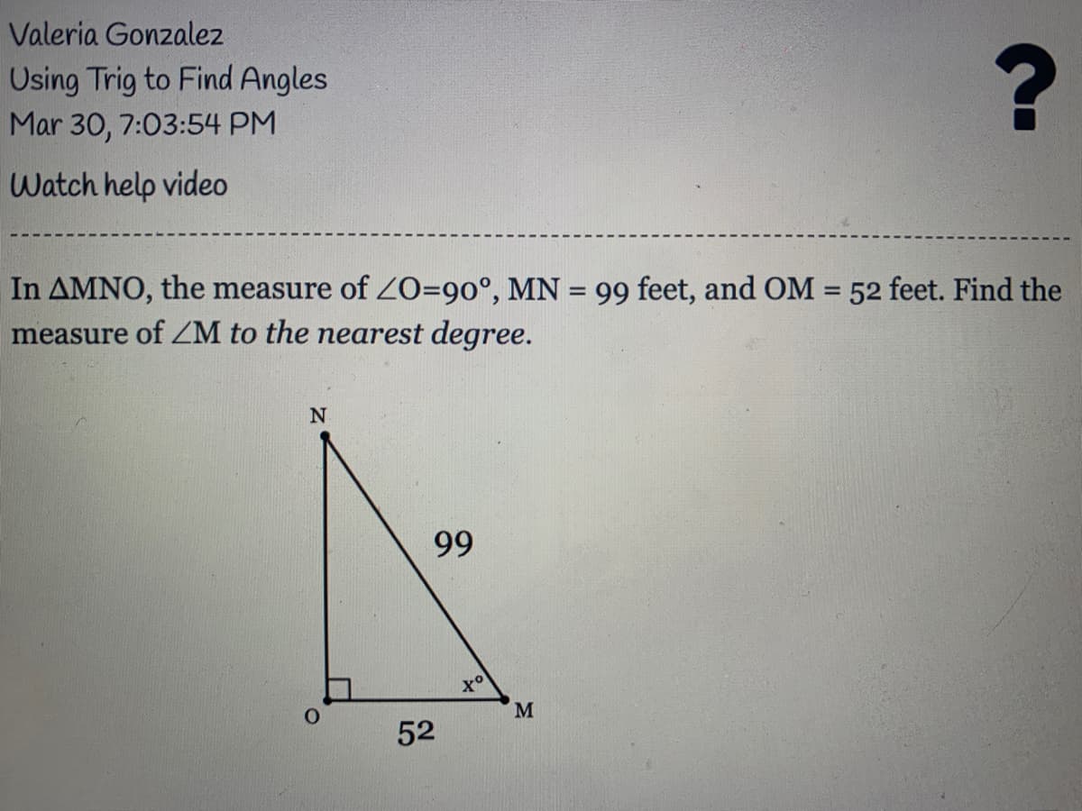 Valeria Gonzalez
Using Trig to Find Angles
Mar 30, 7:03:54 PM
Watch help video
In AMNO, the measure of ZO=90°, MN = 99 feet, and OM = 52 feet. Find the
measure of ZM to the nearest degree.
%3D
99
to
M.
52
