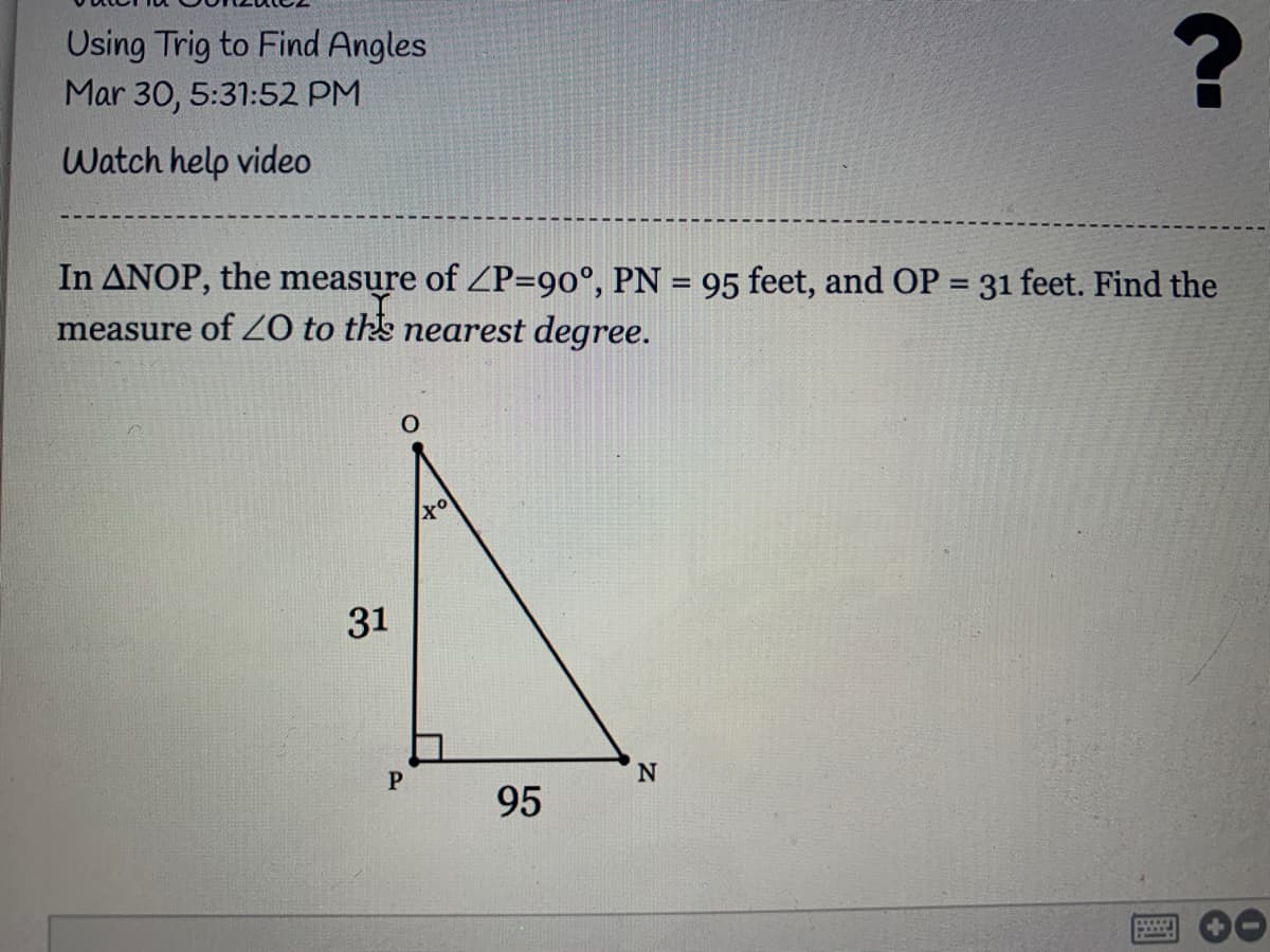 Using Trig to Find Angles
Mar 30, 5:31:52 PM
Watch help video
In ANOP, the measure of P=90°, PN = 95 feet, and OP = 31 feet. Find the
measure of Z0 to ths nearest degree.
%3D
%3D
31
P.
95
