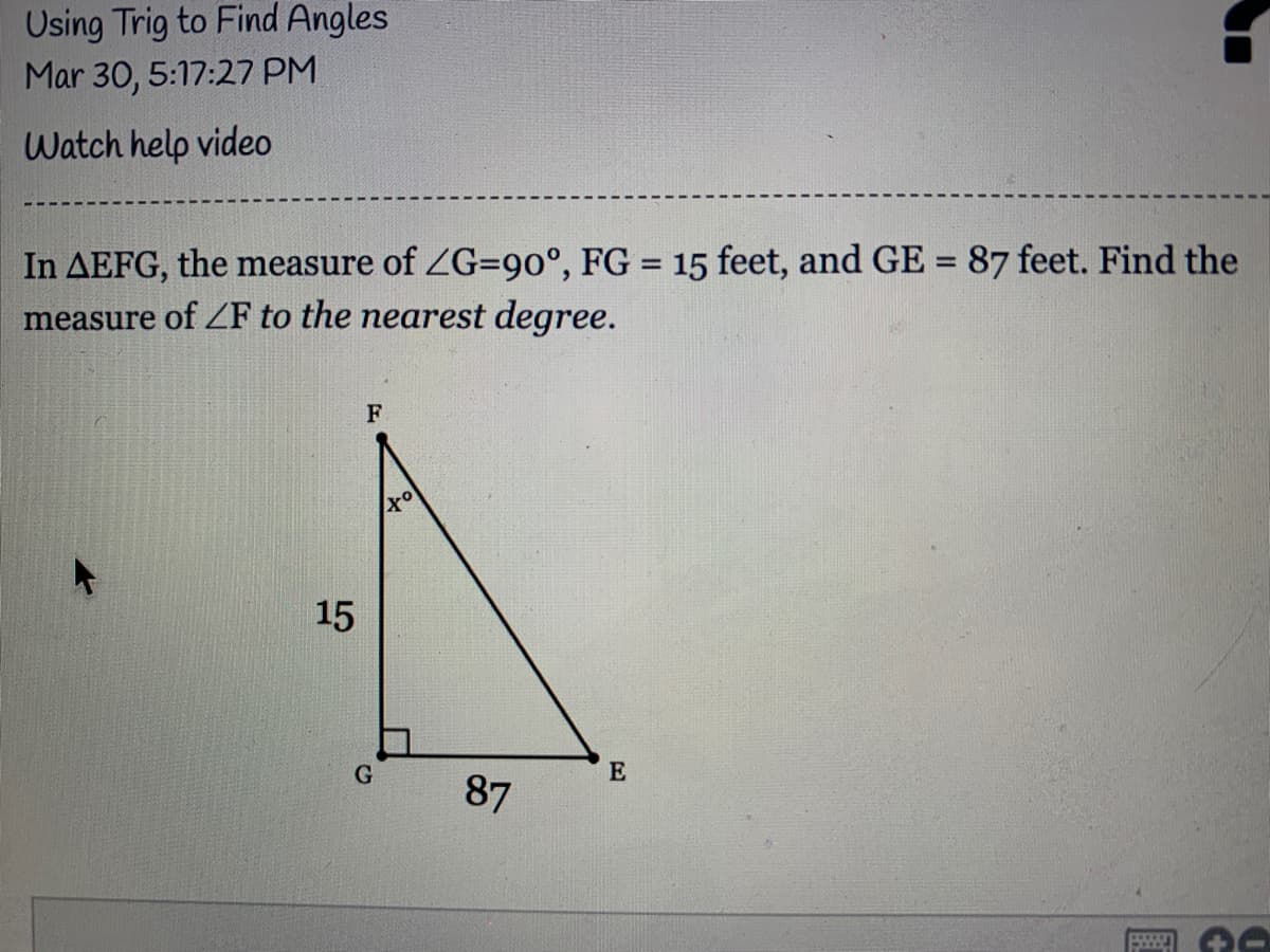 Using Trig to Find Angles
Mar 30, 5:17:27 PM
Watch help video
In AEFG, the measure of ZG=90°, FG = 15 feet, and GE = 87 feet. Find the
measure of ZF to the nearest degree.
%3D
F
15
G
87
