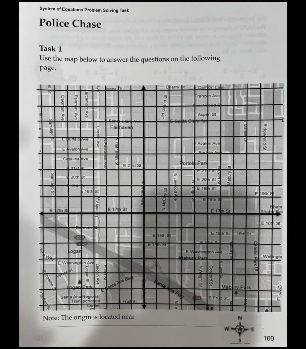 System of Equations Problem Solving Task
Police Chase
Task 1
Use the map below to answer the questions on the following
page.
19
3
2
insettia S
beld
Far
2
S
S
E
O
S
E
E Buffalo Ave
E Avalon Ave
E 7th St
Catalina Ave
21st St
20th St
19th St
E18th St
Nanse St
Deman
10: A
FURD
Logar
E Washington Ave
G 5
9
ogan Park
Santa Ana Regional
Transportation
Certer
Joana Dr.
S
Santa Clare Ave
Fairhaven
E 21st St
E 17th St
Eanta Ana Blv
Fruit St
Note: The origin is located near
0
Cherry St
N.McClay St
E 15th St
E.14th St.
N Linwood Ave
E Ganta Clara Ave
je gniens of CSAB
Canyon Lake
Franzen Ave
Heechwood C
Aspen St
Santa Ana Fwy
Z
G
Avalon Ave
Portola Park
Portble Av
E21187
E 20th St
EE 19th St.
S
E 18th S
04
F4th St
E Washington Ave
Mabud Par
E
E 17th St
E 15th St
Mabury s
2
5
E Frut St
a
S
9
Mabury Park
4
W
natorib
Mande
15th St
N
abrillo
E 19th S
Park
CE
Ridgewood St
Shab
Shab Ba
E 16th St
Wellingto
1
-
100
E