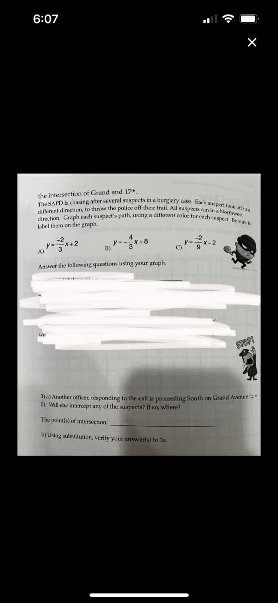 6:07
the intersection of Grand and 17th,
enda
The SAPD is chasing after several suspects in a burglary case. Each suspect took off in a
different direction, to throw the police off their trail. All suspects ran in a Northwest
direction. Graph each suspect's path, using a different color for each suspect. Be sure to
label them on the graph.
y=2²x+2
A)
4
B)
Answer the following questions using your graph.
hi
X+8
STOP!
3) a) Another officer, responding to the call is proceeding South on Grand Avenue (x =
0). Will she intercept any of the suspects? If so, where?
The point(s) of intersection:
b) Using substitution, verify your answer(s) to 3a.