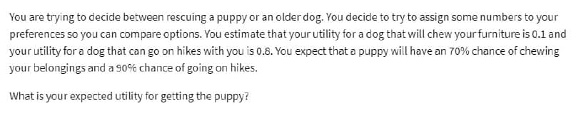 You are trying to decide between rescuing a puppy or an older dog. You decide to try to assign some numbers to your
preferences so you can compare options. You estimate that your utility for a dog that will chew your furniture is 0.1 and
your utility for a dog that can go on hikes with you is 0.8. You expect that a puppy will have an 70% chance of chewing
your belongings and a 90% chance of going on hikes.
What is your expected utility for getting the puppy?
