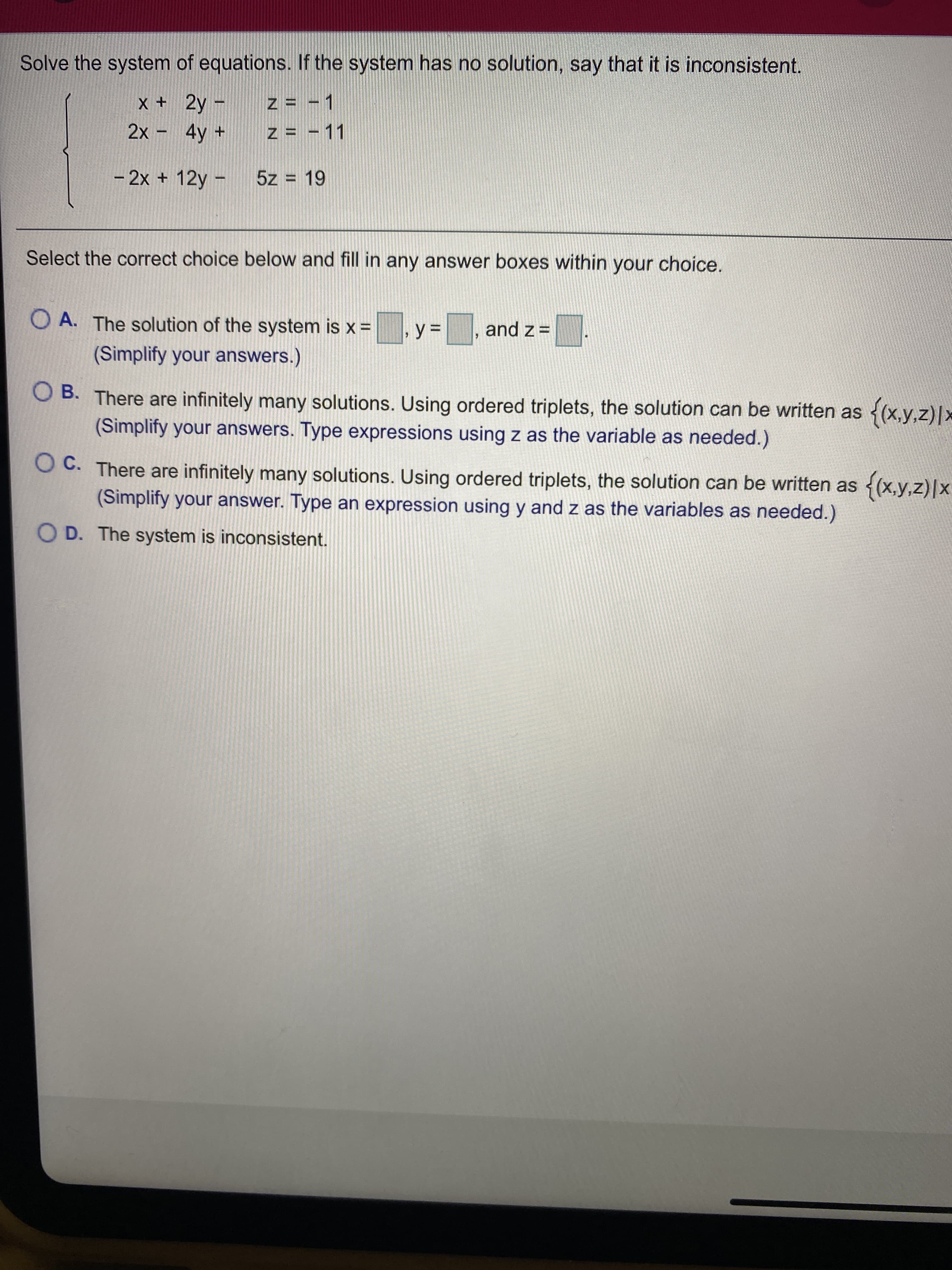 Solve the system of equations. If the system has no solution, say that it is inconsistent.
x + 2y-
z = - 1
2x - 4y +
z = - 11
- 2x + 12y -
5z = 19
Select the correct choice below and fill in any answer boxes within your choice.
O A. The solution of the system is x =
%3D
= z pue
(Simplify your answers.)
O B. There are infinitely many solutions. Using ordered triplets, the solution can be written as
{(x.y.z)*
(Simplify your answers. Type expressions using z as the variable as needed.)
O C. There are infinitely many solutions. Using ordered triplets, the solution can be written as (x,y,z)|x
(Simplify your answer. Type an expression using y and z as the variables as needed.)
O D. The system is inconsistent.
