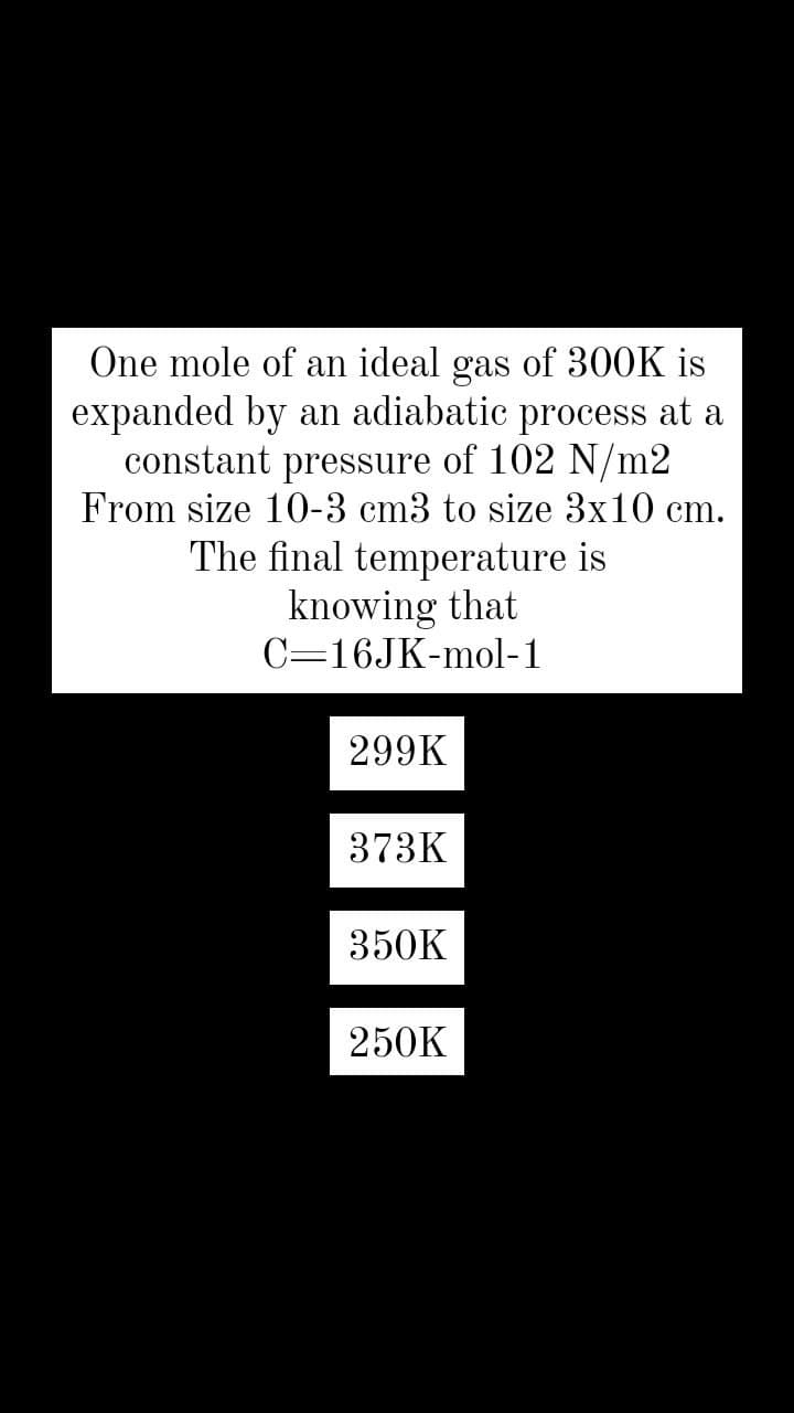 One mole of an ideal gas of 300K is
expanded by an adiabatic process at a
constant
of 102 N/m2
pressure
From size 10-3 cm3 to size 3x10 cm.
The final temperature is
knowing that
C=16JK-mol-1
299K
373K
350K
250K
