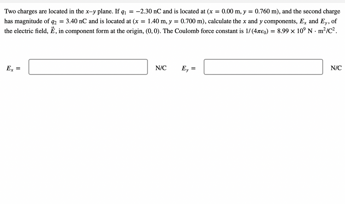 0.760 m), and the second charge
of
-2.30 nC and is located at (x = 0.00 m, y =
Two charges are located in the x-y plane. If q1 =
3.40 nC and is located at (x
= 1.40 m, y = 0.700 m), calculate the x and y components, Ex and Ey,
has magnitude of q2 =
the electric field, É, in component form at the origin, (0,0). The Coulomb force constant is 1/(4re0) = 8.99 × 10° N · m?/C².
N/C
N/C
Ey
Ex
