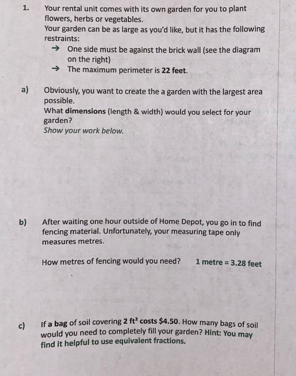 Your rental unit comes with its own garden for you to plant
flowers, herbs or vegetables.
Your garden can be as large as you'd like, but it has the following
1.
restraints:
→ One side must be against the brick wall (see the diagram
on the right)
→ The maximum perimeter is 22 feet.
a)
Obviously, you want to create the a garden with the largest area
possible.
What dimensions (length & width) would you select for your
garden?
Show your work below.
b)
After waiting one hour outside of Home Depot, you go in to find
fencing material. Unfortunately, your measuring tape only
measures metres.
How metres of fencing would you need?
1 metre = 3.28 feet
c)
If a bag of soil covering 2 ft costs $4.50. How many bags of soil
would you need to completely fill your garden? Hint: You may
find it helpful to use equivalent fractions.
