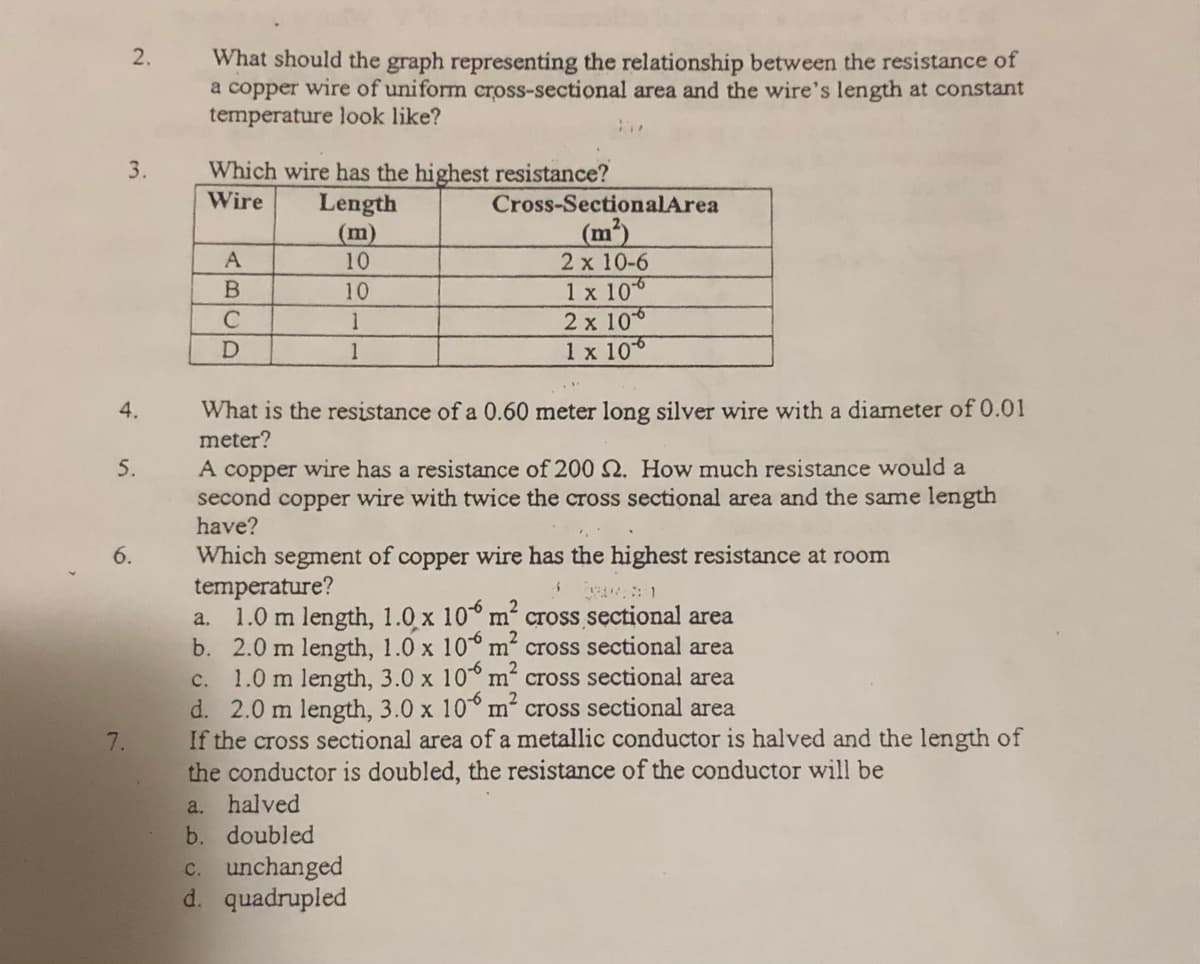 2.
What should the graph representing the relationship between the resistance of
a copper wire of uniform cross-sectional area and the wire's length at constant
temperature look like?
3.
Which wire has the highest resistance?
Length
(m)
10
Wire
Cross-SectionalArea
(m²)
2 x 10-6
1 x 106
2 x 10
1 x 106
A
10
C
1
1
What is the resistance of a 0.60 meter long silver wire with a diameter of 0.01
meter?
4.
A copper wire has a resistance of 200 . How much resistance would a
second copper wire with twice the cross sectional area and the same length
have?
5.
Which segment of
temperature?
1.0 m length, 1.0 x 10° m².
b. 2.0 m length, 1.0 x 10° m?
1.0 m length, 3.0 x 10° m cross sectional area
d. 2.0 m length, 3.0 x 10° m cross sectional area
If the cross sectional area of a metallic conductor is halved and the length of
the conductor is doubled, the resistance of the conductor will be
a. halved
b. doubled
c. unchanged
d. quadrupled
copper wire has the highest resistance at room
cross sectional area
cross sectional area
a.
с.
7.
6.
