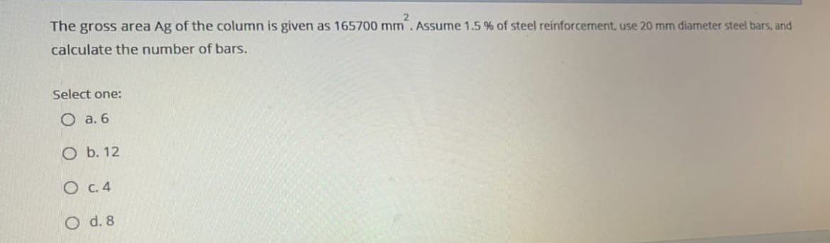 The gross area Ag of the column is given as 165700 mm. Assume 1.5 % of steel reinforcement, use 20 mm diameter steel bars, and
calculate the number of bars.
Select one:
O a. 6
O b. 12
O c. 4
O d. 8
