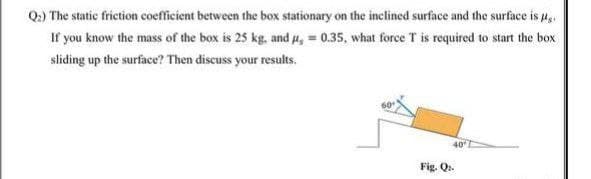 Q:) The static friction coefficient between the box stationary on the inclined surface and the surface is 4,.
If you know the mass of the box is 25 kg, and #, 0.35, what force T is required to start the box
sliding up the surface? Then discuss your results.
40
Fig. Q.
