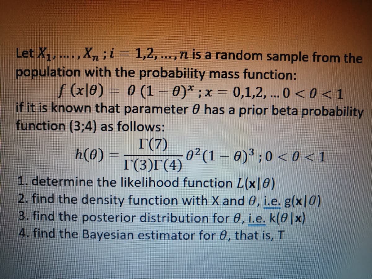 Let X₁, ...., Xn; i = 1,2,..., n is a random sample from the
population with the probability mass function:
f (x|0) = 0 (1 - 0)* ; x = 0,1,2,... 0 <0 < 1
if it is known that parameter 0 has a prior beta probability
function (3;4) as follows:
T(7)
h(0) = T(3)r (4)
1. determine the likelihood function L(x|0)
2. find the density function with X and 0, i.e. g(x|8)
3. find the posterior distribution for 0, i.e. k(0|x)
4. find the Bayesian estimator for 0, that is, T
0² (1-0)³ ; 0 <0 <1