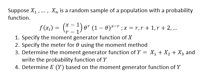 Suppose X₁,..., X₂ is a random sample of a population with a probability
function.
ƒ (x₁) = (x − 1) 0¹ (1 – 0)x−˜ ; x = r,r + 1,r + 2, ...
1. Specify the moment generator function of X
2. Specify the meter for using the moment method
3. Determine the moment generator function of Y = X₁ + X₂ + X3 and
write the probability function of Y
4. Determine E (Y) based on the moment generator function of Y