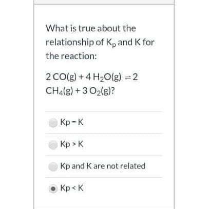 What is true about the
relationship of Kp and K for
the reaction:
2 CO(g) +4 H2O(g) =2
CH4(g) + 3 O2(g)?
Kp = K
Кр» к
Kp and K are not related
Кр< К
