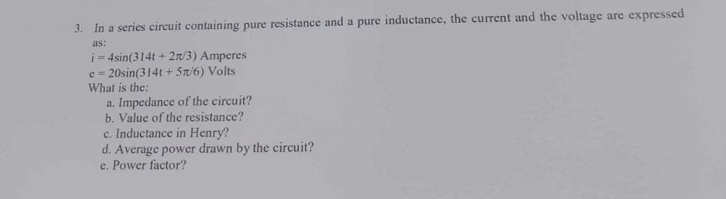 3. In a series circuit containing pure resistance and a pure inductance, the current and the voltage are expressed
as:
i=4sin(314t + 27/3) Amperes
e = 20sin(314t+ 5π/6) Volts
What is the:
a. Impedance of the circuit?
b. Value of the resistance?
c. Inductance in Henry?
d. Average power drawn by the circuit?
e. Power factor?