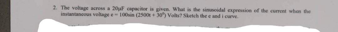 2. The voltage across a 20µF capacitor is given. What is the sinusoidal expression of the current when the
instantaneous voltage e = 100sin (2500t +30°) Volts? Sketch the e and i curve.