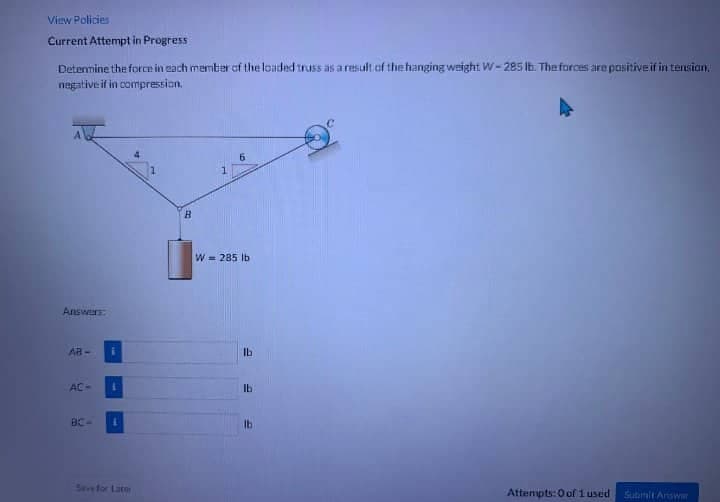 View Policies
Current Attempt in Progress
Determine the force in each member of the loaded truss as a result of the hanging weight W-285 lb. The forces are positive if in tension.
negative: if in compression.
Answers:
AB-
AC-
BC-
i
1
B
W = 285 lb
Ib
lb
E
lb
Attempts:0 of 1 used
Submit Answer