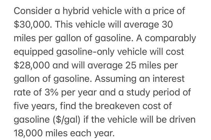 Consider a hybrid vehicle with a price of
$30,000. This vehicle will average 30
miles per gallon of gasoline. A comparably
equipped gasoline-only vehicle will cost
$28,000 and will average 25 miles per
gallon of gasoline. Assuming an interest
rate of 3% per year and a study period of
five years, find the breakeven cost of
gasoline ($/gal) if the vehicle will be driven
18,000 miles each year.