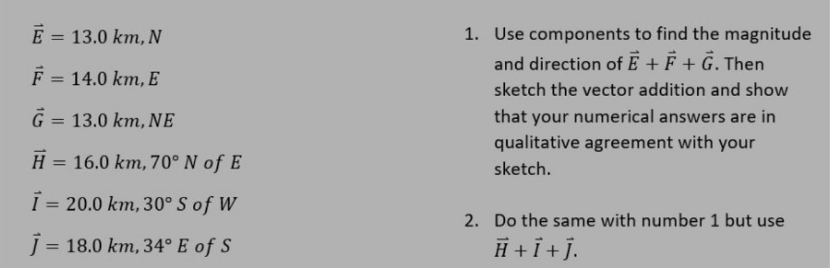 E = 13.0 km, N
F = 14.0 km, E
G = 13.0 km, NE
H = 16.0 km, 70° N of E
I=20.0 km, 30° S of W
j= 18.0 km, 34° E of S
1. Use components to find the magnitude
and direction of E + F + G. Then
sketch the vector addition and show
that your numerical answers are in
qualitative agreement with your
sketch.
2. Do the same with number 1 but use
H + i + j.