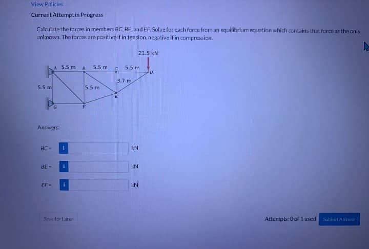 View Policie
Current Attempt in Progress
Calculate the forces in members BC, BE, and EF. Solve for each force from an equilibrium equation which contains that force as the only
unknown. The forces are positive if in tension, negative if in compression.
4
5.5 m
Answers:
BC=
BE-
A 5.5 m g 5.5 m
EF-
i
1
i
Ses for Later
5.5 m
C 5.5 m
3.7 m
Mat
KN
KN
3
21.5 KN
IN
D
Attempts: 0 of 1 used
Submit Answer