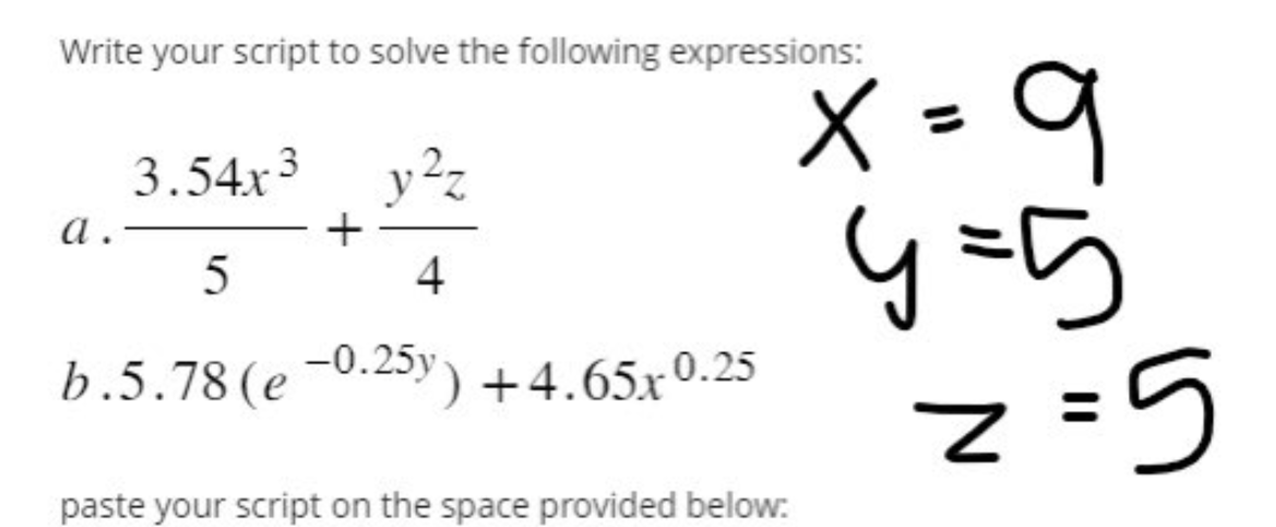 Write your script to solve the following expressions:
a.
3.54x3
5
+
y²z
4
b.5.78 (e-0.25y) +4.65x0.25
x = 9
4=5
z=5
paste your script on the space provided below: