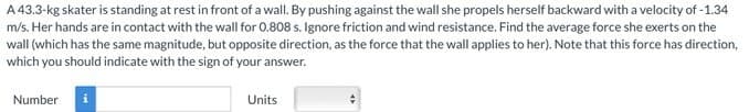 A 43.3-kg skater is standing at rest in front of a wall. By pushing against the wall she propels herself backward with a velocity of -1.34
m/s. Her hands are in contact with the wall for 0.808 s. Ignore friction and wind resistance. Find the average force she exerts on the
wall (which has the same magnitude, but opposite direction, as the force that the wall applies to her). Note that this force has direction,
which you should indicate with the sign of your answer.
Number i
Units