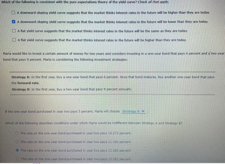 Which of the following is consistent with the pure expectations theory of the yield curve? Check all that apply.
A downward-sloping yield curve suggests that the market thinks interest rates in the future will be higher than they are today.
✓ A downward-sloping yield curve suggests that the market thinks interest rates in the future will be lower than they are today.
A flat yield curve suggests that the market thinks interest rates in the future will be the same as they are today.
A flat yield curve suggests that the market thinks interest rates in the future will be higher than they are today.
Maria would like to invest a certain amount of money for two years and considers investing in a one-year bond that pays 6 percent and a two-year
bond that pays 9 percent. Maria is considering the following investment strategies:
Strategy A: In the first year, buy a one-year bond that pays 6 percent. Once that bond matures, buy another one-year bond that pays
the forward rate.
Strategy B: In the first year, buy a two-year bond that pays 9 percent annually.
If the one-year bond purchased in year two pays 5 percent, Maria will choose Strategy B
Which of the following describes conditions under which Maria would be indifferent between Strategy A and Strategy B?
O The rate on the one-year bond purchased in year two pays 10.272 percent.
The rate on the one-year bond purchased in year two pays 11.360 percent.
The rate on the one-year bond purchased in year two pays 12.085 percent.
The rate on the one-year bond purchased in year two pays 13.052 percent.
