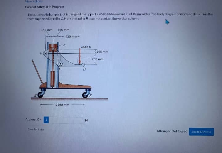 View Policies
Current Attempt in Progress
the automobile bumper jack is designed to support a 4640-N downward load. Begin with a free-body diagram of BCD and determine the
force supported by roller C. Note that roller B does not contact the vertical column.
E
155 mm
Answer: C-
Save for Luster
155 mm
430 mm
2690 mm
4640 N
D
N
$105 mm
250 mm
Attempts: 0 of 1 used Submit Answe