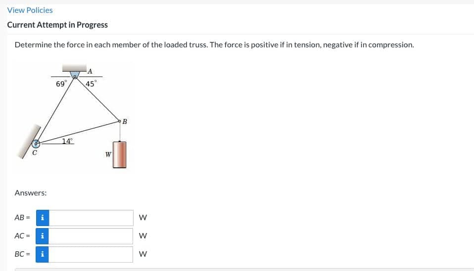 View Policies
Current Attempt in Progress
Determine the force in each member of the loaded truss. The force is positive if in tension, negative if in compression.
Answers:
AB=
AC =
i
i
IM
BC= i
69°
14°
45°
W
B
W
W
W