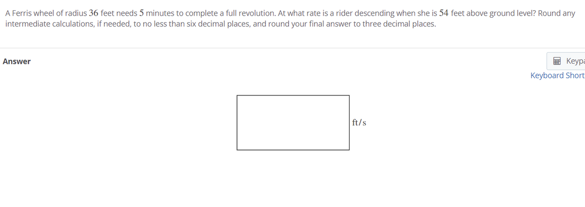 A Ferris wheel of radius 36 feet needs 5 minutes to complete a full revolution. At what rate is a rider descending when she is 54 feet above ground level? Round any
intermediate calculations, if needed, to no less than six decimal places, and round your final answer to three decimal places.
Answer
E Keypa
Keyboard Short
ft/s
