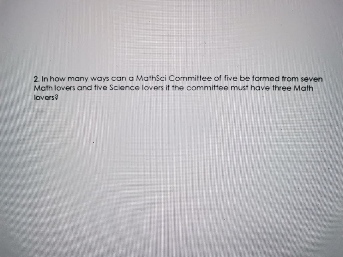 2. In how many ways can a MathSci Committee of five be formed from seven
Math lovers and five Science lovers if the committee must have three Math
lovers?
