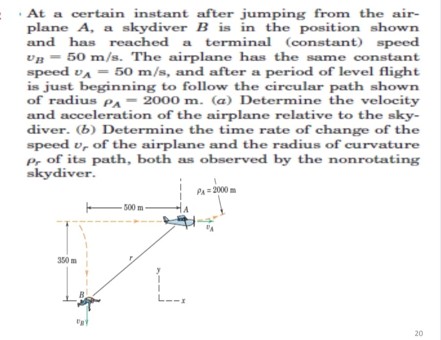 · At a certain instant after jumping from the air-
plane A, a skydiver B is in the position shown
and has reached a terminal (constant) speed
vg = 50 m/s. The airplane has the same constant
UB
speed va = 50 m/s, and after a period of level flight
is just beginning to follow the circular path shown
of radius PA = 2000 m. (a) Determine the velocity
and acceleration of the airplane relative to the sky-
diver. (b) Determine the time rate of change of the
speed v, of the airplane and the radius of curvature
Pr of its path, both as observed by the nonrotating
skydiver.
PA = 2000 m
- 500 m-
UA
350 m
L--x
20
