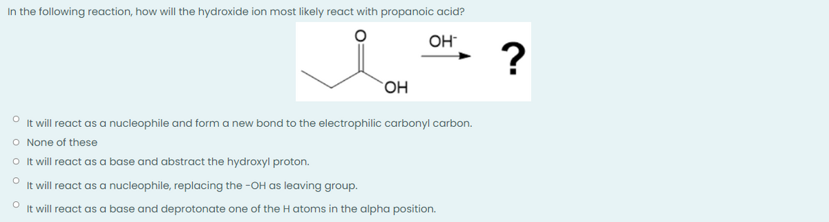 In the following reaction, how will the hydroxide ion most likely react with propanoic acid?
OH
O
It will react as a nucleophile and form a new bond to the electrophilic carbonyl carbon.
O None of these
O It will react as a base and abstract the hydroxyl proton.
O
It will react as a nucleophile, replacing the -OH as leaving group.
O
It will react as a base and deprotonate one of the H atoms in the alpha position.
OH
?