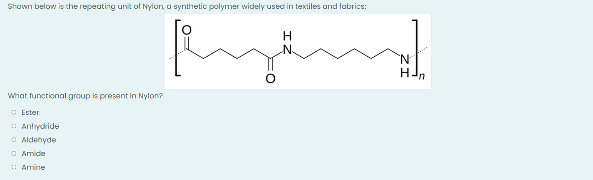 Shown below is the repeating unit of Nylon, a synthetic polymer widely used in textiles and fabrics:
H
What functional group is present in Nylon?
O Ester
O Anhydride
O Aldehyde
O Amide
O Amine
HJn