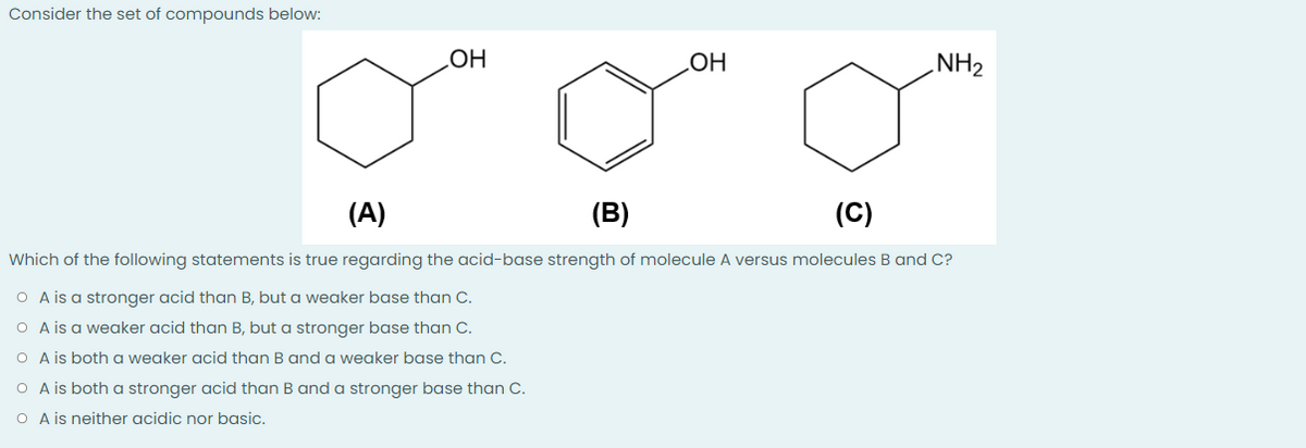 Consider the set of compounds below:
OH
OH
NH₂
(A)
(B)
(C)
Which of the following statements is true regarding the acid-base strength of molecule A versus molecules B and C?
O A is a stronger acid than B, but a weaker base than C.
O A is a weaker acid than B, but a stronger base than C.
O A is both a weaker acid than B and a weaker base than C.
O A is both a stronger acid than B and a stronger base than C.
O A is neither acidic nor basic.