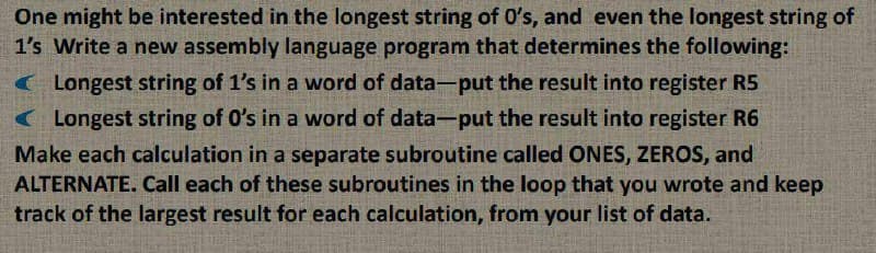 One might be interested in the longest string of O's, and even the longest string of
1's Write a new assembly language program that determines the following:
( Longest string of 1's in a word of data-put the result into register R5
( Longest string of O's in a word of data-put the result into register R6
Make each calculation in a separate subroutine called ONES, ZEROS, and
ALTERNATE. Call each of these subroutines in the loop that you wrote and keep
track of the largest result for each calculation, from your list of data.
