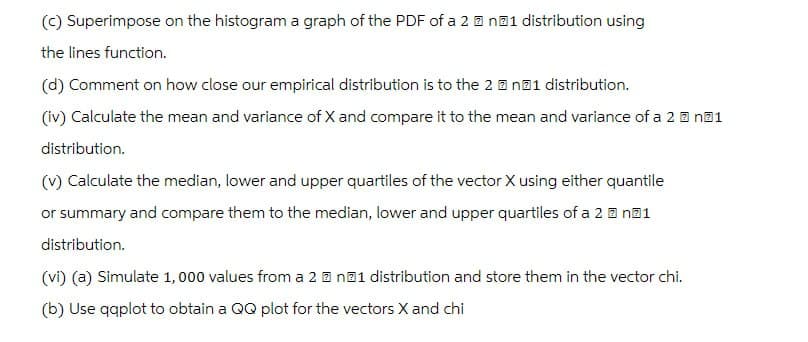 (c) Superimpose on the histogram a graph of the PDF of a 2n1 distribution using
the lines function.
(d) Comment on how close our empirical distribution is to the 2n1 distribution.
(iv) Calculate the mean and variance of X and compare it to the mean and variance of a 2 n1
distribution.
(v) Calculate the median, lower and upper quartiles of the vector X using either quantile
or summary and compare them to the median, lower and upper quartiles of a 2?n?1
distribution.
(vi) (a) Simulate 1,000 values from a 2 n21 distribution and store them in the vector chi.
(b) Use qqplot to obtain a QQ plot for the vectors X and chi