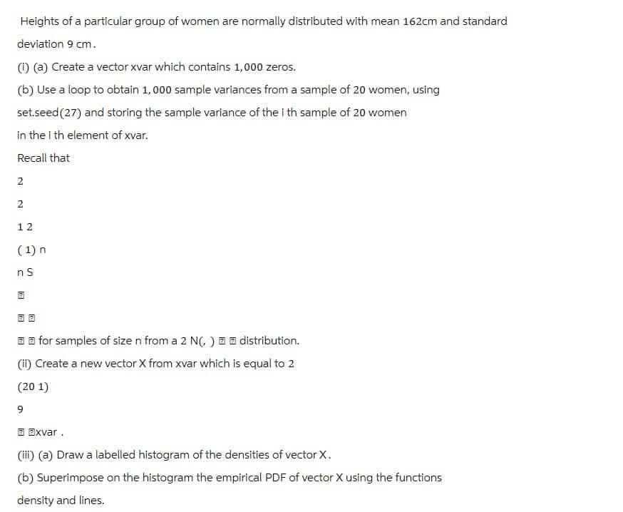 Heights of a particular group of women are normally distributed with mean 162cm and standard
deviation 9 cm.
(i) (a) Create a vector xvar which contains 1,000 zeros.
(b) Use a loop to obtain 1,000 sample variances from a sample of 20 women, using
set.seed(27) and storing the sample variance of the ith sample of 20 women
in the ith element of xvar.
Recall that
2
2
12
(1) n
n S
2
2 2
for samples of size n from a 2 N(,)
distribution.
(ii) Create a new vector X from xvar which is equal to 2
(201)
9
2 2xvar.
(iii) (a) Draw a labelled histogram of the densities of vector X.
(b) Superimpose on the histogram the empirical PDF of vector X using the functions
density and lines.