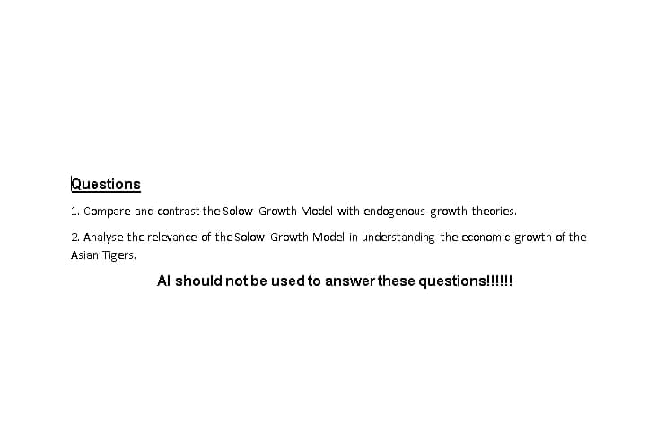 Questions
1. Compare and contrast the Solow Growth Model with endogenous growth theories.
2. Analyse the relevance of the Solow Growth Model in understanding the economic growth of the
Asian Tigers.
Al should not be used to answer these questions!!!!!!!